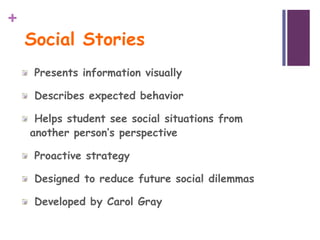 +
    Social Stories
     Presents information visually

     Describes expected behavior

     Helps student see social situations from
    another person’s perspective

     Proactive strategy

     Designed to reduce future social dilemmas

     Developed by Carol Gray
 