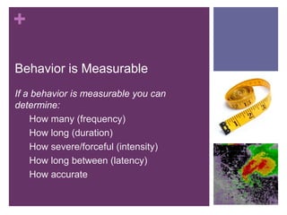 +

Behavior is Measurable
If a behavior is measurable you can
determine:
    How many (frequency)
    How long (duration)
    How severe/forceful (intensity)
    How long between (latency)
    How accurate
 