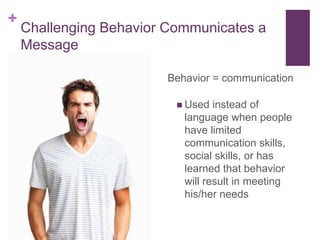 +
    Challenging Behavior Communicates a
    Message

                        Behavior = communication

                           Used  instead of
                           language when people
                           have limited
                           communication skills,
                           social skills, or has
                           learned that behavior
                           will result in meeting
                           his/her needs
 