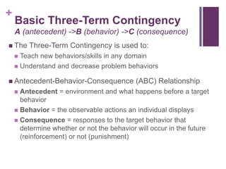 +
    Basic Three-Term Contingency
    A (antecedent) ->B (behavior) ->C (consequence)
 The   Three-Term Contingency is used to:
     Teach new behaviors/skills in any domain
     Understand and decrease problem behaviors

 Antecedent-Behavior-Consequence          (ABC) Relationship
     Antecedent = environment and what happens before a target
      behavior
     Behavior = the observable actions an individual displays
     Consequence = responses to the target behavior that
      determine whether or not the behavior will occur in the future
      (reinforcement) or not (punishment)
 