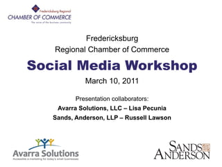 FRCC Social Media
                 Workshop

               Fredericksburg
       Regional Chamber of Commerce

    Social Media Workshop
                 March 10, 2011

              Presentation collaborators:
        Avarra Solutions, LLC – Lisa Pecunia
       Sands, Anderson, LLP – Russell Lawson




1
 