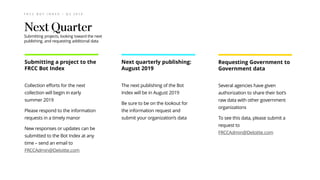 F R C C B O T I N D E X – Q 2 2 0 1 9
Collection efforts for the next
collection will begin in early
summer 2019
Please respond to the information
requests in a timely manor
New responses or updates can be
submitted to the Bot Index at any
time – send an email to
FRCCAdmin@Deloitte.com
The next publishing of the Bot
Index will be in August 2019
Be sure to be on the lookout for
the information request and
submit your organization’s data
Several agencies have given
authorization to share their bot’s
raw data with other government
organizations
To see this data, please submit a
request to
FRCCAdmin@Deloitte.com
Submitting a project to the
FRCC Bot Index
Requesting Government to
Government data
Next quarterly publishing:
August 2019
Submitting projects, looking toward the next
publishing, and requesting additional data
 