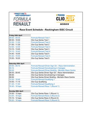 Friday 04th April
Saturday 05th April
Formula Renault Scrutineering in Garages
Formula Renault Driver Briefing - Michelin Race Centre
Clio Cup Series Scrutineering in Garages
Clio Cup Series Driver Briefing - Michelin Race Centre
10:30 - 10:45
11:25 - 11:40
Sunday 06th April
10:50 - 12 laps Clio Cup Series Race 1 (Round 1)
16:20 - 16 laps Formula Renault Race 3 (Round 3)
09:10
09:20
09:35 - 09:45 Clio Cup Series Driver Sign On - Race Administration
09:45
09:50
12:00 - 12:30 Formula Renault Test 3
13:15 - 13:45 Clio Cup Series Test 3
14:15 - 14:40 Formula Renault Test 4
Clio Cup Series Race 2 (Round 2)
Formula Renault Race 1 (Round 1)
13:25 - 16 laps
Formula Renault Qualifying 2
16:45 - 16 laps
Race Event Schedule - Rockingham ISSC Circuit
Clio Cup Qualifying
15:10 - 12 laps
Formula Renault Race 2 (Round 2)
10:55 - 11:15
09:00 - 09:10 Formula Renault Driver Sign On - Race Administration
15:55 - 16:20 Clio Cup Series Test 5
14:40 - 15:05 Clio Cup Series Test 4
11:00 - 11:30 Clio Cup Series Test 2
15:30 - 15:55 Formula Renault Test 5
Formula Renault Qualifying 1
09:00 - 09:30 Formula Renault Test 1
09:30 - 10:00 Clio Cup Series Test 1
10:30 - 11:00 Formula Renault Test 2
 