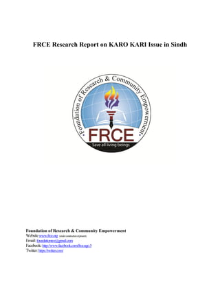 FRCE Research Report on KARO KARI Issue in Sindh




Foundation of Research & Community Empowerment
Website www.frce.org (under construction at present)
Email: foundationrce@gmail.com
Facebook: http://www.facebook.com/frce.ngo.5
Twitter: https://twitter.com/
 