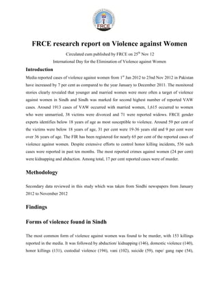 FRCE research report on Violence against Women
                       Circulated cum published by FRCE on 25th Nov 12
               International Day for the Elimination of Violence against Women
Introduction
Media reported cases of violence against women from 1st Jan 2012 to 23nd Nov 2012 in Pakistan
have increased by 7 per cent as compared to the year January to December 2011. The monitored
stories clearly revealed that younger and married women were more often a target of violence
against women in Sindh and Sindh was marked for second highest number of reported VAW
cases. Around 1913 cases of VAW occurred with married women, 1,615 occurred to women
who were unmarried, 38 victims were divorced and 71 were reported widows. FRCE gender
experts identifies below 18 years of age as most susceptible to violence. Around 59 per cent of
the victims were below 18 years of age, 31 per cent were 19-36 years old and 9 per cent were
over 36 years of age. The FIR has been registered for nearly 65 per cent of the reported cases of
violence against women. Despite extensive efforts to control honor killing incidents, 536 such
cases were reported in past ten months. The most reported crimes against women (24 per cent)
were kidnapping and abduction. Among total, 17 per cent reported cases were of murder.


Methodology

Secondary data reviewed in this study which was taken from Sindhi newspapers from January
2012 to November 2012


Findings

Forms of violence found in Sindh

The most common form of violence against women was found to be murder, with 153 killings
reported in the media. It was followed by abduction/ kidnapping (146), domestic violence (140),
honor killings (131), custodial violence (194), vani (102), suicide (59), rape/ gang rape (54),
 