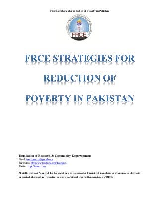 FRCE strategies for reduction of Poverty in Pakistan




Foundation of Research & Community Empowerment
Email: foundationrce@gmail.com
Facebook: http://www.facebook.com/frce.ngo.5
Twitter: https://twitter.com/

All rights reserved. No part of this document may be reproduced or transmitted in any form or by any means, electronic,
mechanical, photocopying, recording, or otherwise, without prior written permission of FRCE.
 