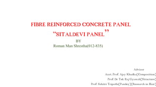 FIBRE REINFORCED CONCRETE PANEL
“SITALDEVI PANEL”
BY
Roman Man Shrestha(012-835)
Advisor
Asst. Prof. Ajay Khadka(Composition)
Prof. Dr Tek Raj Gyawali(Structure)
Prof. Sabitri Tripathi(Pandey)(Research in Hair)
 