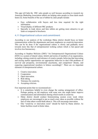 This app will help the FRC sales people as well because according to research my
American Marketing Association tablets are helping sales people to close deals much
faster [5]. Some benefits of the use of tablets by sales people include:
• Easy collaboration with buyers and less time required for the right
information.
• Visual display of different FRC products
• Specially in trade shows and fairs tablets are getting more attractive to get
leads as compared to brochures.
4.11 Organizational culture and commitment
According to our analysis of the workshops Häme district should focus on better
communication within the departments and must emphasize on creativity/innovation.
This can be be done if the organizational culture is slowly and gradually move
towards more like that of entrepreneurial working culture which is fast paced and
involves less bureaucracy .
According to Stephen McGuire (2003) “An Entrepreneurial Organizational Culture
(EOC) is a system of shared values, beliefs and norms of members of an organization,
including valuing creativity and tolerance of creative people, believing that innovating
and seizing market opportunities are appropriate behaviors to deal with problems of
survival and prosperity, environmental uncertainty, and competitors' threats, and
expecting organizational members to behave accordingly”. There are six important
elements of entrepreneurial culture:
1. Creative innovation.
2. Cooperation
3. Open innovation.
4. Risk taking.
5. Tolerance for creativity.
6. Accepting criticism.
Few important points that we recommend are :
• It is sometimes helpful to even change the seating arrangement of office.
Perhaps putting an old employee with some new one might better improve
communication and information sharing which results in creativity.
• Häme district should conduct brainstorming session every week where
employees are encouraged to put as much crazy ideas as possible without the
fear of what others would think about it. This will encourage innovation.
• One “creativity or innovation room” should be built by Hame district. As
better facilities result in better ideas.
19
 