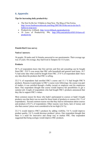 6. Appendix
Tips for increasing daily productivity:
• The Not-To-Do list: 9 Habits to Stop Now. The Blog of Tim Ferriss.
http://www.fourhourworkweek.com/blog/2007/08/16/the-not-to-do-list-9-
habits-to-stop-now/
• Productivity. Lifehack. http://www.lifehack.org/productivity
• 10 Laws of Productivity. 99u. http://99u.com/articles/6585/10-laws-of-
productivity
Finnish Red Cross survey
Natives’ answers:
36 people, 20 males and 16 females answered to our questionnaire. Their average age
was 25 years. On average, they had lived in Tampere for 11.8 years.
Products
50 % of respondents knew that first aid kits and first aid consulting can be bought
from FRC. 19.9 % was aware that FRC sells household and general used items. 16.7
% had some idea what could be bought from FRC. 27.8 % of respondent didn’t have
any idea about the products that FRC is selling.
22.2 % of respondents had enrolled FRC’s course and 11.1 % had bought FRC’S
products. Reasons to participate to FRC’s course were followings: the course was part
of studies, it was enrolled through a hobby (scout) or employer sent his employees
there. One respondent thought that course would improve her possibilities to get a
summer job. Couple of respondents who had bought FRC’s products announced that
they like to support FRC’s values.
Most common reason for those who hadn’t participated to courses or hadn’t bought
products was that there was no need for those kinds of products or courses (36.1 % of
respondents). Second common reason was that they had no information about courses
and products (19.4 % of respondents). Other reasons were hurry, lack of money and
also that courses’ prices were considered to be too high (5.6 %).
22.2 % would improve FRC’s products by adding visibility. 5.6 % would improve
product quality. 5.6 % would decrease products’ prices. One respondent thought that
there is a need for innovative and cheap way to market FRC. One respondent
suggested that being ecologic would improve FRC products.
25
 