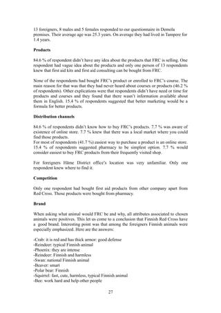 13 foreigners, 8 males and 5 females responded to our questionnaire in Demola
premises. Their average age was 25.3 years. On average they had lived in Tampere for
1.4 years.
Products
84.6 % of respondent didn’t have any idea about the products that FRC is selling. One
respondent had vague idea about the products and only one person of 13 respondents
knew that first aid kits and first aid consulting can be bought from FRC.
None of the respondents had bought FRC’s product or enrolled to FRC’s course. The
main reason for that was that they had never heard about courses or products (46.2 %
of respondents). Other explications were that respondents didn’t have need or time for
products and courses and they found that there wasn’t information available about
them in English. 15.4 % of respondents suggested that better marketing would be a
formula for better products.
Distribution channels
84.6 % of respondents didn’t know how to buy FRC’s products. 7.7 % was aware of
existence of online store. 7.7 % knew that there was a local market where you could
find those products.
For most of respondents (41.7 %) easiest way to purchase a product is an online store.
15.4 % of respondents suggested pharmacy to be simplest option. 7.7 % would
consider easiest to buy FRC products from their frequently visited shop.
For foreigners Häme District office’s location was very unfamiliar. Only one
respondent knew where to find it.
Competition
Only one respondent had bought first aid products from other company apart from
Red Cross. Those products were bought from pharmacy.
Brand
When asking what animal would FRC be and why, all attributes associated to chosen
animals were positives. This let us come to a conclusion that Finnish Red Cross have
a good brand. Interesting point was that among the foreigners Finnish animals were
especially emphasized. Here are the answers:
-Crab: it is red and has thick armor: good defense
-Reindeer: typical Finnish animal
-Phoenix: they are intense
-Reindeer: Finnish and harmless
-Swan: national Finnish animal
-Beaver: smart
-Polar bear: Finnish
-Squirrel: fast, cute, harmless, typical Finnish animal
-Bee: work hard and help other people
27
 