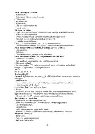 Miten kuulit tästä kurssista:
– Työnantajalta.
– Etsin netistä alkavia ensiapukursseja.
– Etsin netistä.
– Katsoin netistä.
– Työnantajalta.
– Otin itse selvää internetistä.
– Netistä hain.
Mielipide kurssista:
– Hyvä, riittävästi kertaamista, ammattitaitoinen opettaja. Selkeä kokonaisuus.
– Todella hyvä ja tarpeellinen.
– Erittäin hyvä kouluttaja, käytännönharjoitukset olivat paikallaan.
– Kurssi oli hyvä ja kattava, harjoitukset olivat hyviä.
– Hyvää kertausta edelliseen.
– Tosi hyvä. Mielenkiintoinen esitys ja käytännön toimintaa.
– Ilmoittautuminen helppoa, hyvä ohjaaja. Tulee todellakin varmempi olo taas.
Miten mielestäsi SPR:n tuotteita ja/tai kursseja voisi kehittää:
– En osaa sanoa.
– Kaikki ok.
– Ei ainakaan mitään typerää krääsää, asiatavaraa.
Miten haluaisit sinuun oltavan yhteydessä Punaiselta Ristiltä:
– En tällä erää mitenkään.
– Ihan tavallinen paperilehti tai kirje kolahtaisi parhaiten.
– Sähkoposti on hyvä.
– Joitain mainoksia (TV, kadunvarsimainonta), mutta kaikenlainen ahdistelu ei
miellytä. Ei tuputusta eikä mainospostia kotiin.
Miehet
Ikä: 51, 31, 34, 51, 45
Keskimäärin: 42.5
Ammatti: Kylmäasentaja, varaosamyyjä, sähkötöidenjohtaja, auto-asentaja, asiamies,
automyyjä
Elämäntilanne:
– Hienoa aikaa. Uusi parisuhde, ADHD-diagnoosi saatu, lääkitys kohdallaan.
– Naimisissa, yksi alle 2 v. lapsi.
– Naimisissa, kaksi lasta, velkaa ja Volvo.
– Töissä.
– Naimisissa, nuorin lapsi 20 ja asuu vielä kotona, isovanhemmista toinen elossa,
appivanhemmat elossa. Jonkin verran matkustelua työn osalta henkilöautolla.
– Olen yh-isä. 19 ja 17-vuotiaat pojat joista toinen asuu kotona.
Harrastukset ja vapaa-aika:
– Valokuvaus, eräretkeily ympäri vuoden.
– Vapaa-aika menee muksun kanssa touhutessa. Harrastan pyöräilyä.
– Laskettelu ja pihatyöt.
– Lasten kanssa.
– Koira, puutarhanhoito, omakotitalo, karate.
– Metsästys, kalastus, valmennan salibandy-nuoria, ei vapaa-ajan ongelmia.
Innostunut juuri nyt:
– Talvivaellus.
– Kasvavan lapsen seuraaminen
– Työ, perho, vapaa-aika.
29
 