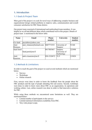 1. Introduction
1.1 Goals & Project Team
Main goal of the project is to seek for novel ways of addressing complex business and
organizational design related problems to improve sales, communication and overall
consumer satisfaction for FRC Hame district.
Our project team consisted of international and multicultural team members. It was
helpful as we all had different ideas which contributed well to this project. Details of
project team is mentioned in the below table:
Name Email Phone
number
University Student
number
Ch. Kahl puzzlebox@inbox.com - - -
Anni
Rintanen
anni_rintanen@hotmail.com 0407773553 University of
Tampere
91368
Saad Jamil
Saad.jamil@tut.fi
0417003467 Tampere
University of
Technology
223998
Antti
Kaunisto
antti.s.kaunisto@tut.fi 050-3520872 TUT 219028
1.2 Methods & Limitations
In order to reach the goal of the project we used several methods which are mentioned
below:
• Surveys
• Workshops
• Online research
First, surveys were done in order to know the feedback from the people about the
FRC products and the type of people attending first aid courses. Second, workshops
were done in order to know more about FRC as an organization, its operations and
working culture. Last, online research was done in order to find innovative solutions
for FRC.
While using these methods we encountered some limitations as well. They are
mentioned below:
• Limited number of participants in the surveys.
• Limited statistical information availability from FRC.
• Very wide project scope.
3
 