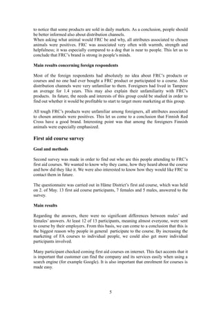 to notice that some products are sold in daily markets. As a conclusion, people should
be better informed also about distribution channels.
When asking what animal would FRC be and why, all attributes associated to chosen
animals were positives. FRC was associated very often with warmth, strength and
helpfulness; it was especially compared to a dog that is near to people. This let us to
conclude that FRC’s brand is strong in people’s minds.
Main results concerning foreign respondents
Most of the foreign respondents had absolutely no idea about FRC’s products or
courses and no one had ever bought a FRC product or participated to a course. Also
distribution channels were very unfamiliar to them. Foreigners had lived in Tampere
an average for 1.4 years. This may also explain their unfamiliarity with FRC’s
products. In future, the needs and interests of this group could be studied in order to
find out whether it would be profitable to start to target more marketing at this group.
All tough FRC’s products were unfamiliar among foreigners, all attributes associated
to chosen animals were positives. This let us come to a conclusion that Finnish Red
Cross have a good brand. Interesting point was that among the foreigners Finnish
animals were especially emphasized.
First aid course survey
Goal and methods
Second survey was made in order to find out who are this people attending to FRC’s
first aid courses. We wanted to know why they came, how they heard about the course
and how did they like it. We were also interested to know how they would like FRC to
contact them in future.
The questionnaire was carried out in Häme District’s first aid course, which was held
on 2. of May. 13 first aid course participants, 7 females and 5 males, answered to the
survey.
Main results
Regarding the answers, there were no significant differences between males’ and
females’ answers. At least 12 of 13 participants, meaning almost everyone, were sent
to course by their employers. From this basis, we can come to a conclusion that this is
the biggest reason why people in general participate to the course. By increasing the
marketing of FA courses to individual people, we could also get more individual
participants involved.
Many participant checked coming first aid courses on internet. This fact accents that it
is important that customer can find the company and its services easily when using a
search engine (for example Google). It is also important that enrolment for courses is
made easy.
5
 