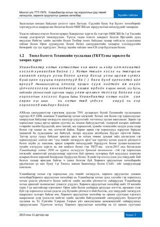 Монгол улс ТТТ-7970: Улаанбаатар хотын гэр хорооллын дэд төвийг
хөгжүүлэх, хөрөнгө оруулалтыг дэмжих хөтөлбөр Эцсийн тайлан
2013 оны 11 дүгээр сар Хуудас 2
Засаглалын нөхцөл байдлын үнэлгээ зэрэг багтсан. Сүүлийн буюу 8-р Бүлэгт хөтөлбөрийг
хэрэгжүүлэхэд шаардагдах баталгаа болон ОШСЗШ-ын зарцуулалтын нөхцлүүдийг хамарсан.
Үндсэн тайланд нэмэлт болгон цуврал Хавсралтыг хүргэх ба тэдгээрт ОШСЗШ ба 1-р Төслийн
талаар дэлгэрэнгүй танилцуулсан. Үүнээс гадна нэмэлт хавсралт болгон Иргэдийн дунд
явуулсан Нийгэм эдийн засгийн болон Төлбөр төлөх байдлын талаар хийгдсэн судалгааны
тайлан болон Орон сууцжуулах болон бичил санхүүжилтийн талаархи хэлэлцүүлгийн
бичвэрийг тус тус хүргүүлнэ. Энэхүү эцсийн тайланг мөн СD дээр буулгасан болно.
1.2 Төсөл бэлтгэх Техникийн туслалцаа (ТБТТ)-ны зорилго ба
хамрах хүрээ
Ул а а н б а а та р х о тын х о тжи л тын х э в ма я г нь х о ё р и л т я л г а а та й
х э с э г т х у в а а г д а ж б а й н а . ( i) Хо тын төв и й н х э с э г н ь төв л өр с өн
х а л а а л т, х а л у у н у с н ы б о л о н ц э в э р б о х и р у с н ы шу г а м с үл жэ э
б үхий о р о н с у у ц н ы х о р о о л л у у д б а ( ii) б а г а д у н д о р л о г о то й а й л
ө р х ү ү д төлөвлөлтгүйгээр о л н о о р о р ши н с у у ж, н и й ти й н а ж а х у й н
үй л ч и л г э э г э э р х а н г а г д а а г үй х а ша а , е р д и й н х өрсөн замтай, дэд бүтэц,
нийгмийн үйлчилгээний хүртээмж тааруу у л а м өр г өжи н тэ л с э э р б а й г а а г э р
х о р о о л л ын х э с г э э с б үрдэж байна. Ул а а н б а а та р х о тын н и й т 1,3 с а я
г а р а н х үн амын 40% н ь х о тын төв д , үл д с э н 60% г а р у й н ь г э р
х о р о о л о л д а мь д а р ч б а й н а .
АХБ-ны санхүүжилтээр хэрэгжиж дууссан 7591 дугаарлалт бүхий Техникийн туслалцааны
хүрээнд ICF GHK компани Улаанбаатар хотын хөгжлийг Хотын төв болон гэр хорооллуудыг
хамруулсан байдлаар хөгжүүлэх шалгуур үзүүлэлтийг тогтооход туслан ажилласан. Зарим гэр
хорооллын хувьд иргэд оршин суугчид нь зохион байгуулалттай, тодорхой ялгарах нийтийн
тээврийн эцсийн буудалтай, авто замтай, зах хоршоотой, хувийн эзэмшлийн халуун усны газар
болон гэр хашаа нь эмх цэгтцтэй байна. Харин зарим гэр хорооллууд ядруухан барьсан
хашаатай ба худалдааны зах байхгүй, эвдэрч муудсан автобусны буудал зэрэгтэй байна.
Эдгээр дутуу гуцуу байдлыг арилгах арга нь хотын төвөөс дундаж зайд алслагдсан гэр
хорооллуудыг сонгон авч “дэд төвийг хөгжүүлэх арга”-ын хүрээнд хотын үндсэн үйлчилгээ
болох ахуйн ус хангамж, ариун цэврийн нөхцлүүдийг бүрдүүлэх болон дулаан-халаалтыг
тухайн хэсгүүдэд хүргэх нь зөв шийдэл болно гэж ТБТТ-ны үзсэн.2013 онд батлагдсан
Улаанбаатар хотыг 2030 он хүртэл хөгжүүлэх Ерөнхий төлөвлөгөө –тэй гэр хорооллын
хөгжлийг амжилттай уялдуулснаар хүрээлэн буй орчинд тулгараад буй асуудлууд ялангуяа
агаарын болон хөрсний бохирдлыг бууруулах болно. Хэдийгээр нэлээд олон дэд төвүүдийг бий
болгох талаар яригдаж байгаа ч санал болгож буй Хөрөнгө оруулалтын хөтөлбөрийн
урьдчилсан үе шат буюу 1-р Төсөлд зөвхөн Баянхошуу болон Сэлбэ –ийг хамруулахаар
сонгосон.
Улаанбаатар хотын гэр хорооллын дэд төвийг хөгжүүлэх, хөрөнгө оруулалтыг дэмжих
хөтөлбөр(Хөрөнгө оруулалтын хөтөлбөр) нь Улаанбаатар хотын дунд хэсгийн гэр хороололд
хотын үндсэн үйлчилгээ болон нийгэм эдийн засгийн үйлчилгээг сайжруулах Улаанбаатар
хотын ерөнхий төлөвлөгөөг дэмжлэг үзүүлнэ. Хөрөнгө оруулалтын хөтөлбөр нийт 10 жилийн
турш 3 үе шаттайгаар хэрэгжинэ. Орон зайн болон салбарын аргуудыг нэгтгэн, өргөжин тэлж
буй гэр хороололд хотын үндсэн дэд бүтцийн үйлчилгээ бий болгож, дэд төвүүдийг хөгжүүлэх
шаардлага тулгарч байгаа юм. Хөрөнгө оруулалтын хөтөлбөр нь оршин суугчдын хэрэгцээ
шаардлаган дээр үндэслэн нийгэм эдийн засгийн байгууламжийг санхүүжүүлнэ. Буцалтгүй
тусламж нь Ус Сувгийн Удирдах Газрын үйл ажиллагааны менежментийг сайжруулахад
зарцуулагдана. Түүнчлэн энэхүү Хөрөнгө оруулалтын хөтөлбөр нь (i) оршин суугчдын
 