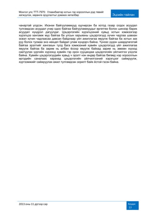 Монгол улс ТТТ-7970: Улаанбаатар хотын гэр хорооллын дэд төвийг
хөгжүүлэх, хөрөнгө оруулалтыг дэмжих хөтөлбөр Эцсийн тайлан
2013 оны 11 дүгээр сар Хуудас
13
чанартай үлдсэн. Ихэнхи байгууламжууд хуучирсан ба хотод газар олдох асуудал
тулгамдсан асуудал учир одоо байгаа байгууламжуудыг өргөтгөх болон шинээр барих
асуудал хүндрэл дагуулдаг. Цэцэрлэгийн хүрэлцээний хувьд хотын хэмжээгээр
хүрэлцээ хангамж муу байгаа ба улсын харьяаны цэцэрлэгүүд хүчин чадлаа шавхан
эсвэл хүчин чадлаасаа давсан байдлаар үйл ажиллагаа явуулж байгаа ба хотын зах
руу болох тусмаа энэ нөхцөл байдал улам хүндэрч байна. Үүнээс үүдэн шаардлагатай
байгаа эрэлтийг хангахын тулд бага хэмжээний хувийн цэцэрлэгүүд үйл ажиллагаа
явуулж байгаа ба зарим нь албан ѐсоор явуулж байхад зарим нь зөвхөн хүүхэд
саатуулах үүргийн хүрээнд хувийн гэр орон сууцандаа цэцэрлэгийн үйлчилгээ үзүүлж
байна. Хувийн цэцэрлэгүүдийн хувьд ч эрэлт нэн өндөр байгаа бөгөөд нэр хорооллын
иргэдийн саналаас харахад цэцэрлэгийн үйлчилгээний хэрэгцээг сайжруулж,
хүртээмжийг сайжруулах ажил тулгамдсан зорилт байх ѐстой гэсэн байна.
 