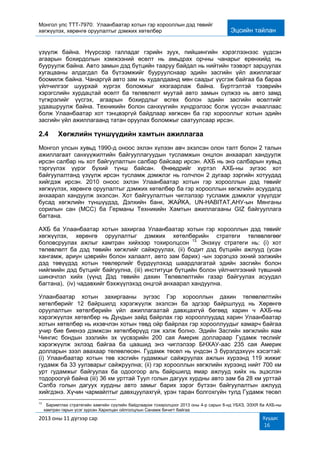 Монгол улс ТТТ-7970: Улаанбаатар хотын гэр хорооллын дэд төвийг
хөгжүүлэх, хөрөнгө оруулалтыг дэмжих хөтөлбөр Эцсийн тайлан
2013 оны 11 дүгээр сар Хуудас
16
үзүүлж байна. Нүүрсээр галладаг гэрийн зуух, пийшингийн хэрэглээнээс үүдсэн
агаарын бохирдолын хэмжээний өсөлт нь амьдрах орчны чанарыг ерөнхийд нь
бууруулж байна. Авто замын дэд бүтцийн тааруу байдал нь нийтийн тээвэрт зарцуулах
хугацааны алдагдал ба бүтээмжийг бууруулснаар эдийн засгийн үйл ажиллагааг
боомилж байна. Чанаргүй авто зам нь худалдаанд мөн саадыг үүсгэж байгаа ба бараа
үйлчилгээг шуурхай хүргэх боломжыг хязгаарлаж байна. Бүртгэлтэй тээврийн
хэрэгслийн хурдацтай өсөлт ба төлөвлөлт муутай авто замын сүлжээ нь авто замд
түгжрэлийг үүсгэх, агаарын бохирдлыг өсгөх болон эдийн засгийн өсөлтийг
удаашруулж байна. Техникийн болон санхүүгийн хүндрэлээс болж үүссэн ачааллаас
болж Улаанбаатар хот тэнцвэргүй байдлаар хөгжсөн ба гэр хорооллыг хотын эдийн
засгийн үйл ажиллагаанд татан оруулах боломжыг саатуулсаар ирсэн.
2.4 Хөгжлийн түншүүдийн хамтын ажиллагаа
Монгол улсын хувьд 1990-д оноос эхлэн хүлээн авч эхэлсэн олон талт болон 2 талын
ажиллагаат санхүүжилтийн байгууллагуудын тусламжын онцлон анхаарал хандуулж
ирсэн салбар нь хот байгуулалтын салбар байсаар ирсэн. АХБ нь энэ салбарын хувьд
тэргүүлэх үүрэг бүхий түнш байсан. Өнөөдрийг хүртэл АХБ-ны зүгээс хот
байгуулалтанд үзүүлж ирсэн тусламж дэмжлэг нь голчлон 2 дугаар зэргийн хотуудад
хийгдэж ирсэн. 2010 оноос эхлэн Улаанбаатар хотын гэр хорооллын дэд төвийг
хөгжүүлэх, хөрөнгө оруулалтыг дэмжих хөтөлбөр ба гэр хорооллын хөгжлийн асуудалд
анхаарал хандуулж эхэлсэн. Хот байгуулалтын чиглэлээр тусламж дэмжлэг үзүүлдэг
бусад хөгжлийн түншүүдэд, Дэлхийн банк, ЖАЙКА, UN-HABITAT,АНУ-ын Мянганы
сорилын сан (МСС) ба Германы Техникийн Хамтын ажиллагааны GIZ байгууллага
багтана.
АХБ ба Улаанбаатар хотын захиргаа Улаанбаатар хотын гэр хорооллын дэд төвийг
хөгжүүлэх, хөрөнгө оруулалтыг дэмжих хөтөлбөрийн стратеги төлөвлөгөөг
боловсруулах ажлыг хамтран хийхээр тохиролцсон 13.
Энэхүү стратеги нь: (i) хот
төлөвлөлт ба дэд төвийн хөгжлийг сайжруулах, (ii) бодит дэд бүтцийн ажлууд (усан
хангамж, ариун цэврийн болон халаалт, авто зам барих) -ын зэрэгцээ эхний ээлжийн
дэд төвүүдэд хотын төвлөрлийг бүрдүүлэхэд шаардлагатай эдийн засгийн болон
нийгмийн дэд бүтцийг байгуулна, (iii) институци бүтцийн болон үйлчилгээний түвшний
шинэчлэл хийх (үүнд Дэд төвийн дахин Төлөвлөлтийн газар байгуулах асуудал
багтана), (iv) чадавхийг бэхжүүлэхэд онцгой анхаарал хандуулна.
Улаанбаатар хотын захиргааны зүгээс Гэр хорооллын дахин төлөвлөлтийн
хөтөлбөрийг 12 байршилд хэрэгжүүлж эхэлсэн ба эдгээр байршлууд нь Хөрөнгө
оруулалтын хөтөлбөрийн үйл ажиллагаатай давхцахгүй бөгөөд харин ч АХБ-ны
хэрэгжүүлэх хөтөлбөр нь Дундын зайд байрлах гэр хорооллуудад харин Улаанбаатар
хотын хөтөлбөр нь ихэвчлэн хотын төвд ойр байрлах гэр хорооллуудыг хамарч байгаа
учир бие биенээ дэмжсэн хөтөлбөрүүд гэж хэлж болно. Эдийн Засгийн хөгжлийн яам
Чингис бондын зээлийн эх үүсвэрийн 200 сая Америк доллараар Гудамж төслийг
хэрэгжүүлж эхлээд байгаа ба цаашид энэ чиглэлээр БНХАУ-аас 235 сая Америк
долларын зээл авахаар төлөвлөсөн. Гудамж төсөл нь үндсэн 3 бүрэлдэхүүн хэсэгтэй:
(i) Улаанбаатар хотын төв хэсгийн гудамжыг сайжруулах ажлын хүрээнд 119 жижиг
гудамж ба 33 уулзварыг сайжруулна; (ii) гэр хорооллын хөгжлийн хүрээнд нийт 700 км
урт гудамжыг байгуулах ба одоогоор аль байршилд ямар ажлууд хийх нь эцэслэн
тодороогүй байна (iii) 36 км урттай Туул голын дагуух хурдны авто зам ба 28 км урттай
Сэлбэ голын дагуух хурдны авто замыг барих зэрэг бүтээн байгуулалтын ажлууд
хийгдэнэ. Хүчин чармайлтыг давхцуулахгүй, үрэн таран болгохгүйн тулд Гудамж төсөл
13
Баримтлах стратегийн хамгийн сүүлийн байдлаархи тохиролцоог 2013 оны 4-р сарын 8-нд УБХЗ, ЭЗХЯ ба АХБ-ны
хамтран гарын үсэг зурсан Харилцан ойлголцлын Санамж бичигт байгаа
 