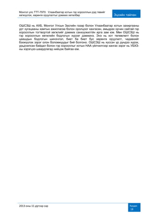 Монгол улс ТТТ-7970: Улаанбаатар хотын гэр хорооллын дэд төвийг
хөгжүүлэх, хөрөнгө оруулалтыг дэмжих хөтөлбөр Эцсийн тайлан
2013 оны 11 дүгээр сар Хуудас
18
ОШСЗШ нь АХБ, Монгол Улсын Засгийн газар болон Улаанбаатар хотын захиргааны
урт хугацааны хамтын ажиллагаа болон оролцоог хангасан, амьдрах орчин сайтай гэр
хорооллын тогтвортой хөгжлийг дэмжих санхүүжилтйн арга зам юм. Мөн ОШСЗШ нь
гэр хорооллын хөгжлийн бодлогын хүрээг дэмжинэ. Энэ нь хот төлөвлөлт болон
цаашдын бодлогын шинэчлэл, биет ба биет бус хөрөнгө оруулалт, чадавхийг
бэхжүүлэх зэрэг олон боломжуудыг бий болгоно. ОШСЗШ нь хүссэн үр дүндээ хүрэх,
урьдчилсан байдал болон гэр хорооллыг хотын НАА үйлчилгээр хангах зэрэг нь УБХЗ-
ны хэрэгцээ шаардлагад нийцэж байгаа юм.
 