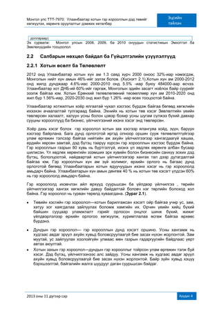 Монгол улс ТТТ-7970: Улаанбаатар хотын гэр хорооллын дэд төвийг
хөгжүүлэх, хөрөнгө оруулалтыг дэмжих хөтөлбөр
Эцсийн
тайлан
2013 оны 11 дүгээр сар Хуудас 4
доллараар)
Эх сурвалж: Монгол улсын 2008, 2009, ба 2010 онуудын статистикын Эмхэтгэл ба
Зөвлөхүүдийн тооцоолол
2.2 Салбарын нөхцөл байдал ба Гүйцэтгэлийн үзүүлэлтүүд
2.2.1 Хотын өсөлт ба Төлөвлөлт
2012 онд Улаанбаатар хотын хүн ам 1.3 саяд хүрч 2000 оноос 32%-иар нэмэгдэж,
Монголын нийт хүн амын 46%-ийг эзлэх болов. (Хүснэгт 2.1).Хотын хүн ам 2000-2012
онд жилд дунджаар 4.6%-иас 2000-2010 онд 5.5% -иар буюу 484000-аар өсчээ.
Улаанбаатар хот ДНБ-ий 60%-ийг гаргаж, Монголын эдийн засагт ноѐлох байр суурийг
эзэлж байгаа юм. Хотын Ерөнхий төлөвлөгөөний төсөөллөөр хүн ам 2010-2020 онд
жил бүр 1.56%-иар, 2020-2030 онд жил бүр 1.26% -иар өсөх тооцоотой байна.
Улаанбаатар хотжилтын хоѐр ялгаатай чухал хэсгээс бүрдэж байгаа бөгөөд хөгжлийн
ихээхэн ачаалалтай тулгараад байна. Эхнийх нь хотын төв хэсэг Зөвлөлтийн үеийн
төвлөрсөн халаалт, халуун усны болон цэвэр бохир усны шугам сүлжээ бүхий давхар
сууцны хорооллууд ба бизнес, үйлчилгээний ихэнх хэсэг энд төвлөрсөн.
Хоѐр дахь хэсэг болох гэр хороолол хотын зах хэсгээр ялангуяа хойд, зүүн, баруун
хэсгээр байрлана. Бага дунд орлоготой иргэд олноор оршин сууж төлөвлөлтгүйгээр
улам өргөжин тэлсээр байгаа нийтийн аж ахуйн үйлчилгээгээр хангагдаагүй хашаа,
ердийн хөрсөн замтай, дэд бүтэц тааруу хүрсэн гэр хорооллын хэсгээс бүрдэж байна.
Гэр хорооллын газрын 80 хувь нь бүртгэлгүй, ихэнх үл хөдлөх хөрөнгө албан бусаар
шилжсэн. Үл хөдлөх хөрөнгийн эзэмших эрх хувийн болон бизнесийн санхүү зохих дэд
бүтэц, бололцоотой, найдвартай хотын үйлчилгээгээр хангах тал дээр дутагдалтай
байгаа юм. Гэр хорооллын хүн ам зүй холимог, өрхийн орлого нь багаас дунд
орлоготой бөгөөд Улаанбаатарын хотын ядуучуудын ихэнх хэсэг нь гэр хороололд
амьдарч байна. Улаанбаатарын хүн амын дөнгөж 40 % нь хотын төв хэсэгт үлдсэн 60%
нь гэр хороололд амьдарч байна.
Гэр хороололд ихэвчлэн айл өрхүүд суурьшсан ба үйлдвэр үйлчилгээ , төрийн
үйлчилгээгээр хангах хөгжлийн давуу байдалтай боловч нэг төрлийн болоход хол
байна. Гэр хороолол нь гурван төрөлд хуваагдана. (Зураг 2.1).
Төвийн хэсгийн гэр хороолол—хотын барилгажсан хэсэгт ойр байгаа учир ус, зам,
хатуу хог хаягдалаа зайлуулах боломж хамгийн их. Орчин үеийн хийц бүхий
байшин сууцаар уламжлалт гэрийг орлосон онцлог шинж бүхий, жижиг
үйлдвэрлэлээр өрхийн орлогоо хөгжүүлж, хуримтлалаа өсгөж байгаа өрхөөс
бүрдэнэ.
Дундын гэр хороолол— гэр хорооллын дунд хэсэгт оршино. Усны хангамж нь
худгаас авдаг эрүүл ахуйн хувьд боловсруулаагүй бие засах нүхэн жорлонтой. Зам
муутай, ус зайлуулах хоолойгүйн улмаас мөн газрын гадаргуугийн байдлаас үерт
автах аюултай.
Хотын захын гэр хороолол—дундын гэр хорооллыг тойрсон улам өргөжин тэлж буй
хэсэг. Дэд бүтэц, үйлчилгээнээс алс зайдуу. Усны хангамж нь худгаас авдаг эрүүл
ахуйн хувьд боловсруулаагүй бие засах нүхэн жорлонтой. Байр зүйн хувьд хэцүү
бэрхшээлтэй, байгалийн жалга шуудууг даган суурьшсан байдаг.
 