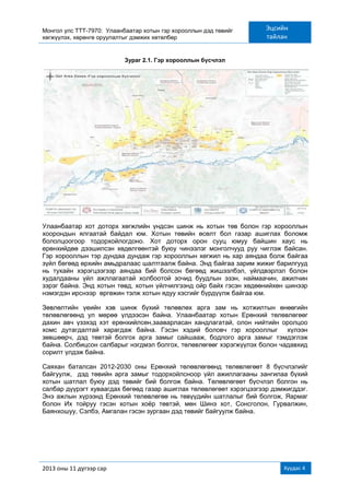 Монгол улс ТТТ-7970: Улаанбаатар хотын гэр хорооллын дэд төвийг
хөгжүүлэх, хөрөнгө оруулалтыг дэмжих хөтөлбөр
Эцсийн
тайлан
2013 оны 11 дүгээр сар Хуудас 4
Зураг 2.1. Гэр хорооллын бүсчлэл
Улаанбаатар хот доторх хөгжлийн үндсэн шинж нь хотын төв болон гэр хорооллын
хоорондын ялгаатай байдал юм. Хотын төвийн өсөлт бол газар ашиглах боломж
бололцоогоор тодорхойлогдоно. Хот доторх орон сууц юмуу байшин хаус нь
ерөнхийдөө дээшилсэн хөдөлгөөнтэй буюу чинээлэг монголчууд руу чиглэж байсан.
Гэр хорооллын тэр дундаа дундаж гэр хорооллын хөгжил нь хар аяндаа болж байгаа
зүйл бөгөөд өрхийн амьдралаас шалтгаалж байна. Энд байгаа зарим жижиг барилгууд
нь тухайн хэрэгцээгээр аяндаа бий болсон бөгөөд жишээлбэл, үйлдвэрлэл болон
худалдааны үйл ажллагаатай холбоотой зочид буудлын эзэн, наймаачин, ажилчин
зэрэг байна. Энд хотын төвд, хотын үйлчилгээнд ойр байх гэсэн хөдөөнийхөн шинээр
нэмэгдэн ирснээр өргөжин тэлж хотын ядуу хэсгийг бүрдүүлж байгаа юм.
Зөвлөлтийн үеийн хэв шинж бүхий төлөвлөх арга зам нь хотжилтын өнөөгийн
төлөвлөгөөнд ул мөрөө үлдээсэн байна. Улаанбаатар хотын Ерөнхий төлөвлөгөөг
дахин авч үзэхэд хэт ерөнхийлсөн,зааварласан хандлагатай, олон нийтийн оролцоо
хомс дутагдалтай харагдаж байна. Гэсэн хэдий боловч гэр хорооллыг хүлээн
зөвшөөрч, дэд төвтэй болгох арга замыг сайшааж, бодлого арга замыг тэмдэглэж
байна. Солбицсон салбарыг нэгдмэл болгох, төлөвлөгөөг хэрэгжүүлэх болон чадавхид
сорилт үлдэж байна.
Саяхан баталсан 2012-2030 оны Ерөнхий төлөвлөгөөнд төлөвлөгөөт 8 бүсчлэлийг
байгуулж, дэд төвийн арга замыг тодорхойлсноор үйл ажиллагааны зангилаа бүхий
хотын шатлал буюу дэд төвийг бий болгож байна. Төлөвлөгөөт бүсчлэл болгон нь
салбар дүүрэгт хуваагдах бөгөөд газар ашиглах төлөвлөгөөт хэрэгцээгээр дэмжигддэг.
Энэ ажлын хүрээнд Ерөнхий төлөвлөгөө нь төвүүдийн шатлалыг бий болгож, Яармаг
болон Их тойруу гэсэн хотын хоѐр төвтэй, мөн Шинэ хот, Сонсголон, Гурвалжин,
Баянхошуу, Сэлбэ, Амгалан гэсэн зургаан дэд төвийг байгуулж байна.
 
