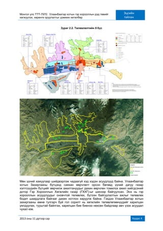 Монгол улс ТТТ-7970: Улаанбаатар хотын гэр хорооллын дэд төвийг
хөгжүүлэх, хөрөнгө оруулалтыг дэмжих хөтөлбөр
Эцсийн
тайлан
2013 оны 11 дүгээр сар Хуудас 4
Зураг 2.2. Төлөвлөлтийн 8 бүс
Мөн үүний хажуугаар шийдвэрлэж чадаагүй хэд хэдэн асуудлууд байна. Улаанбаатар
хотын Захиргааны бүтцэнд саяхан өөрчлөлт орсон бөгөөд үүний дагуу газар
хэлтсүүдийн бүтцийг өөрчилж ажилтануудыг дахин өөрчлөн томилох ажил хийгдсэний
дотор Гэр Хорооллын Хөгжлийн газар (ГХХГ)-ыг шинээр байгуулсан. Энэ нь гэр
хорооллын асуудлуудыг оновчтой төлөвлөх, бүтээн байгуулалтын ажлыг төлөвлөх
бодит шаардлага байгааг дахин нотлон харуулж байна. Гэхдээ Улаанбаатар хотын
захиргааны өмнө тулгарч буй гол сорилт нь хөгжлийн төлөвлөгөөнүүдийг харилцан
уялдуулах, тууштай байлгах, харилцан бие биенээ нөхсөн байдлаар авч үзэх асуудал
чухал юм.
 