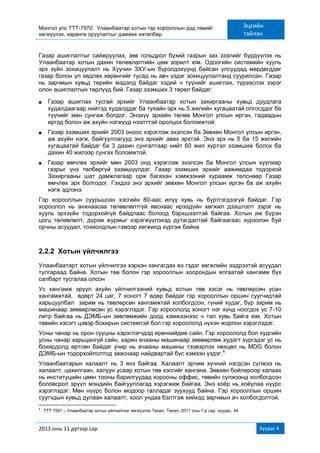 Монгол улс ТТТ-7970: Улаанбаатар хотын гэр хорооллын дэд төвийг
хөгжүүлэх, хөрөнгө оруулалтыг дэмжих хөтөлбөр
Эцсийн
тайлан
2013 оны 11 дүгээр сар Хуудас 4
Газар ашиглалтыг сайжруулах, зөв гольдрол бүхий газрын зах зээлийг бүрдүүлэх нь
Улаанбаатар хотын дахин төлөвлөлтийн цөм зорилт юм. Одоогийн системийн хууль
эрх зүйн зохицуулалт нь Хуучин ЗХУ-ын бүрэлдэхүүнд байсан улсуудад мөрдөгддөг
газар болон үл хөдлөх хөрөнгийг тусад нь авч үздэг зохицуулалтанд суурилсан. Газар
нь зарчмын хувьд төрийн мэдэлд байдаг хэдий ч түүнийг ашиглах, түрээслэх зэрэг
олон ашиглалтын төрлүүд бий. Газар эзэмших 3 төрөл байдаг:
■ Газар ашиглах тусгай эрхийг Улаанбаатар хотын захиргааны хувьд дуудлага
худалдаагаар нийтэд худалддаг ба тухайн эрх нь 5 жилийн хугацаатай олгогддог ба
түүнийг мөн сунгаж болдог. Энэхүү эрхийн төлөө Монгол улсын иргэн, гадаадын
иргэд болон аж ахуйн нэгжүүд нээлттэй оролцох боломжтой.
■ Газар эзэмших эрхийг 2003 оноос хэрэглэж эхэлсэн ба Зөвхөн Монгол улсын иргэн,
аж ахуйн нэгж, байгууллагууд энэ эрхийг авах эрхтэй. Энэ эрх нь 5 ба 15 жилийн
хугацаатай байдаг ба 3 дахин сунгалтаар нийт 60 жил хүртэл эзэмшиж болох ба
дахин 40 жилээр сунгах боломжтой.
■ Газар өмчлөх эрхийг мөн 2003 онд хэрэглэж эхэлсэн ба Монгол улсын хуулиар
газрыг үнэ төлбөргүй эзэмшүүлдэг. Газар эзэмших эрхийг аажимдаа тодорхой
Захиргааны шат дамжлагаар орж багахан хэмжээний хураамж төлснөөр Газар
өмчлөх эрх болгодог. Гэхдээ энэ эрхийг зөвхөн Монгол улсын иргэн ба аж ахуйн
нэгж эдлэнэ.
Гэр хорооллын суурьшсан хэсгийн 80-аас илүү хувь нь бүртгэгдээгүй байдаг. Гэр
хороолол нь анхнаасаа төлөвлөлтгүй явснаас ирээдүйн хөгжил дээшлэлт зэрэг нь
хууль эрхзүйн тодорхойгүй байдлаас болоод бэрхшээлтэй байгаа. Хотын иж бүрэн
цогц төлөвлөлт, дүрэм журмыг хэрэгжүүлэхэд дутагдалтай байгаагаас хүрээлэн буй
орчны асуудал, тохиолдлын гэмээр хөгжилд хүргэж байна
2.2.2 Хотын үйлчилгээ
Улаанбаатарт хотын үйлчилгээ хэрхэн хангагдах вэ гэдэг хөгжлийн ээдрээтэй асуудал
тулгараад байна. Хотын төв болон гэр хорооллын хоорондын ялгаатай хангамж бүх
салбарт тусгалаа олсон
Ус хангамж эрүүл ахуйн үйлчилгээний хувьд хотын төв хэсэг нь төвлөрсөн усан
хангамжтай, өдөрт 24 цаг, 7 хоногт 7 өдөр байдаг гэр хорооллын оршин суугчидтай
харьцуулбал зарим нь төвлөрсөн хангамжтай холбогдсон, гүний худаг, бүр зарим нь
машинаар зөөвөрлөсөн ус хэрэглэдэг. Гэр хороололд хоногт нэг хүнд ноогдох ус 7-10
литр байгаа нь ДЭМБ-ын зөвлөмжийн доод хэмжээнээс ч тал хувь байга юм. Хотын
төвийн хэсэгт цэвэр бохирын системтэй бол гэр хороололд нүхэн жорлон хэрэглэдэг.
Усны чанар нь орон сууцны хэрэглэгчдэд ерөнхийдөө сайн. Гэр хороололд бол худгийн
усны чанар харьцангуй сайн, харин ачааны машинаар зөөвөрлөж худагт хүргэдэг ус нь
бохирдолд өртсөн байдаг учир нь ачааны машины тээвэрлэх нөхцөл нь MDG болон
ДЭМБ-ын тодорхойлолтод зааснаар найдвартай бус хэмээн үздэг.4
Улаанбаатарын халаалт нь 3 янз байгаа. Халаалт эрчим хүчний нэгдсэн сүлжээ нь
халаалт, цахилгаан, халуун усаар хотын төв хэсгийг хангана. Зөвхөн бойлероор халаах
нь институцийн цөөн тооны барилгуудад хорооны оффис, төвийн сүлжээнд холбогдсон
боловсрол эрүүл мэндийн байгууллагад хэрэгжиж байгаа. Энэ хоѐр нь хоѐулаа нүүрс
хэрэглэдэг. Мөн нүүрс болон модоор галладаг зуухууд байна. Гэр хорооллын оршин
суугчдын хувьд дулаан халаалт, хоол ундаа бэлтгэж хийхэд зарчмын ач холбогдолтой.
4
TТТ 7591 – Улаанбаатар хотын үйлчилгээг хөгжүүлэх Төсөл, Төсөл, 2011 оны 7-р сар, хуудас. 44
 