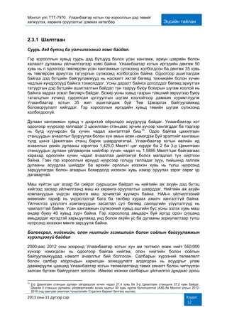 Монгол улс ТТТ-7970: Улаанбаатар хотын гэр хорооллын дэд төвийг
хөгжүүлэх, хөрөнгө оруулалтыг дэмжих хөтөлбөр Эцсийн тайлан
2013 оны 11 дүгээр сар Хуудас
12
2.3.1 Шалтгаан
Суурь дэд бүтэц ба үйлчилгээний хомс байдал.
Гэр хорооллын хувьд суурь дэд бүтцүүд болох усан хангамж, ариун цэврийн болон
халаалт дулааны үйлчилгээгээр хомс байна. Улаанбаатар хотын иргэдийн дөнгөж 50
хувь нь л одоогоор төвлөрсөн усан хангамжын сүлжээнд холбогдсон ба дөнгөж 35 хувь
нь төвлөрсөн ариутгах татуургын сүлжээнд холбогдсон байна. Одоогоор ашиглагдаж
байгаа дэд бүтцийн байгууламжууд нь насжилт ихтэй бөгөөд техникийн болон хүчин
чадлын хүндрэлүүд байнга тохиолддог. Усны даралт байнга доголддог бөгөөд ариутгах
татуургын дэд бүтцийн ашиглалтын байдал тун тааруу буюу бохирын шугам хоолой нь
байнга задрах эсвэл бөглөрч байдаг. Бохир усны хувьд газрын түвшний зөрүүгээр буюу
таталцлын хүчинд суурилсан цуглуулгын шугам хоолойгоор дамжин хуримтлуулж
Улаанбаатар хотын 35 жил ашиглагдаж буй Төв Цэвэрлэх Байгууламжид
боловсруулалт хийгддэг. Гэр хорооллын иргэдийн хувьд төвийн шугам сүлжээнд
холбогдоогүй.
Дулаан хангамжын хувьд ч дээрхтэй ойролцоо асуудлууд байдаг. Улаанбаатар хот
одоогоор нүүрсээр галладаг 3 цахилгаан станцаас эрчим хүчээр хангагддаг ба тэдгээр
нь бүгд хуучирсан ба хүчин чадал хангалттай биш10
. Одоо байгаа цахилгаан
станцуудын ачааллыг бууруулах болон хүн амын өсөн нэмэгдэж буй эрэлтийг хангахын
тулд шинэ Цахилгаан станц барих шаардлагатай. Улаанбаатар хотын өвлийн ид
ачааллын үеийн дулааны хэрэглээ 1,425,0 Мватт/ цаг хүрдэг ба 2 ба 3-р Цахилгаан
станцуудын дулаан үйлдвэрлэх нийлбэр хүчин чадал нь 1,5885 Мватт/цаг байгаагаас
харахад одоогийн хүчин чадал ачааллаа дийлэхгүй болох магадлал тун ойртсон
байна. Гэвч гэр хорооллын өрхүүд нүүрсээр голцуу галладаг зуух, пийшинд галлаж
дулааны асуудлаа шийддэг ба өрхийн орлогын ихээхэн хувь нь түлш нүүрсэнд
зарцуулагдах болон агаарын бохирдолд ихээхэн хувь нэмэр оруулах зэрэг сөрөг үр
дагавартай.
Маш хүйтэн цаг агаар ба сийрэг суурьшсан байдал нь нийтийн аж ахуйн дэд бүтэц
хийгээд засвар үйлчилгээнд маш их хөрөнгө оруулалтыг шаарддаг. Нийтийн аж ахуйн
компануудын үндсэн хөрөнгө маш эрчимтэй хуучирч байна. НАА-н үйлчилгээний
өнөөгийн тариф нь үндэслэлгүй бага ба төлбөр хураах ажилч хангалтгүй байна.
Үйлчилгээ үзүүлэгч компануудын засаглал сул бөгөөд санхүүгийн үзүүлэлтүүд нь
чамлалттай байна. Усан хангамжын сүлжээний хувьд ашгийн бус усны эзлэх хувь маш
өндөр буюу 40 хувьд хүрч байна. Гэр хороололд амьдарч буй иргэд орон сууцанд
амьдардаг иргэдтэй харьцуулахад унд болон ахуйн ус ба дулааны зориулалтаар түлш
нүүрсэнд ихээхэн мөнгө зарцуулж байна.
Боловсрол, нийгмийн, олон ниитийн эзэмшлийн болон соёлын байгууламжын
хүрэлцээгүй байдал
2000-аас 2012 оны хооронд Улаанбаатар хотын хүн ам тогтмол өсөж нийт 550,000
хүнээр нэмэгдсэн нь одоогоор байгаа нийгэм, олон нийтийн болон соѐлын
байгууламжуудад нэмэлт ачааллыг бий болгосон. Салбарын хүрээний төлөвлөлт
болон салбар хоорондын харилцан зохицуулалт алдагдсан нь асуудлыг улам
даамжруулж цаашид Улаанбаатар хотын төлөвлөлтөнд тавих хяналт болон чиглүүлэн
залсан бүтээн байгуулалт зогссон. Иймээс ихэнхи салбарын үйлчилгээ дундаас доош
10
2-р Цахилгаан станцын дулаан үйлдвэрлэх хүчин чадал 21,4 хувь ба 3-р Цахилгаан станцынх 37,2 хувь байдаг.
Дээрхи 2 станцын дулааны үйлдвэрлэлийн хүчин чадлыг 80 хувь хүргэх бололцоотой (АХБ ба Монгол улсын 2012-
2016 онд хамтран ажиллах түншлэлийн Стратеги баримт бичгээс ишлэв).
 