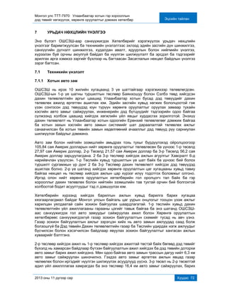 Монгол улс ТТТ-7970: Улаанбаатар хотын гэр хорооллын
дэд төвийг хөгжүүлэх, хөрөнгө оруулалтыг дэмжих хөтөлбөр Эцсийн тайлан
2013 оны 11 дүгээр сар Хуудас 72
7 УРЬДАЧ НӨХЦЛИЙН ҮНЭЛГЭЭ
Энэ бүлэгт ОШСЗШ-аар санхүүжигдэх Хөтөлбөрийг хэрэгжүүлэх урьдач нөхцлийн
үнэлгээг баримтжуулсан ба техникийн үнэлэлтээс эхлээд эдийн засгийн дүн шинжилгээ,
санхүүгийн дүгнэлт шинжилгээ, худалдан авалт, ядуурлын болон нийгмийн үнэлгээ,
хүрээлэн буй орчны аюулгүй байдал ба нүүлгэн шилжүүлэлт ба эрсдэл ба тэдгээрийг
арилгах арга хэмжээ зэргийг бүхлээр нь багтаасан Засаглалын нөхцөл байдлын үнэлгээ
зэрэг багтсан.
7.1 Техникийн үнэлэлт
7.1.1 Хотын авто зам
ОШСЗШ нь ирэх 10 жилийн хугацаанд 3 үе шаттайгаар хэрэгжихээр төлөвлөгдсөн.
ОШСЗШ-ын 1-р үе шатны туршилтын төслөөр Баянхошуу болон Сэлбэ төвд хийгдсэн
дахин төлөвлөлтийн аргыг цаашид Улаанбаатар хотын бусад дэд төвүүдийг дахин
төлөвлөх ажилд өргөтгөн ашиглах юм. Эдийн засгийн хувьд хөгжих бололцоотой гэж
үзэн сонгосон дэд төвүүдэд юун түрүүн хөрөнгө оруулалтыг оруулах замаар тухайн
хэсгийн авто замыг сайжруулах, инженерийн дэд бүтцүүдийг тэдгээрийн одоо байгаа
сүлжээнд холбож цаашид хийгдэх хөгжлийн үйл явцыг хурдасгах зорилготой. Энэхүү
дахин төлөвлөлт нь Улаанбаатар хотын одоогийн Ерөнхий төлөвлөгөөг дэмжиж байгаа
ба хотын захын хэсгийн авто замын системийг шат дараалалтай төлөвлөх ажлыг
санаачилсан ба хотын төвийн замын хөдөлгөөний ачааллыг дэд төвүүд рүү сарниулан
шилжүүлэх байдлыг дэмжинэ.
Авто зам болон нийтийн эзэмшлийн амьдрах тохь тухыг бүрдүүлэхэд ойролцоогоор
105,84 сая Америк долларын нийт хөрөнгө оруулалтыг төлөвлөсөн ба үүнээс 1-р төсөлд
27,97 сая Америк доллар, 2-р Төсөлд 21,57 сая Америк доллар ба 3-р Төсөлд 56,2 сая
Америк доллар зарцуулагдана. 2 ба 3-р төслөөр хийгдэх ажлын агуулгыг Хавсралт 6-д
нарийвчлан үзүүлсэн. 1-р Төслийн хувьд туршилтын үе шат байх ба үүнээс бий болох
туршилт сургамжын үр дүнг 2 ба 3-р Төслөөр дахин төлөвлөлт хийгдэх дэд төвүүдэд
ашиглах болно. 2-р үе шатанд хийгдэх хөрөнгө оруулалтын цаг хугацааны хувьд тавиу
байгаа нөхцөл нь төслөөр хийгдэх ажлын цар хүрээг илүү тодотгох боломжыг олгоно.
Иргэд олон нийт хөрөнгө оруулалтын хөтөлбөрийн гол оролцогч тал байх ба гэр
хорооллыг дахин төлөвлөх болон нийтийн эзэмшлийн тав тухтай орчин бий болгохтой
холбоотой бодит асуултуудыг тэд л дэвшүүлэх юм.
Хөтөлбөрийн хүрээнд хийгдэх барилгын ажлын хувьд барилга барих хугацаа
хязгаарлагдмал байдаг Монгол улсын байгаль цаг уурын онцлогыг тооцон үзэж ажлыг
харилцан уялдаатай сайн зохион байгуулах шаардлагатай. 1-р төслийн хувьд дахин
төлөвлөлтийн үйл ажиллагааны гарааны цэгийг тавьж байгаа ба энэ шатанд ОШСЗШ-
аас санхүүжигдэх гол авто замуудыг сайжруулах ажил болон Хөрөнгө оруулалтын
хөтөлбөрөөс санхүүжигдэхгүй газар зохион байгуулалтын схемийг тусад нь авч үзнэ.
Газар зохион байгуулалтын ажлыг зэрэгцэн хийх нь авто замын ажлуудад саад болж
болзошгүй ба Дэд төвийн Дахин төлөвлөлтийн газар ба Төслийн удирдах нэгж ажлуудыг
бүсчилсэн болон хэсэгчилсэн байдлаар явуулах зохион байгуулалтыг хангасан ажлын
хуваарийг бэлтгэнэ.
2-р төслөөр хийгдэх ажил нь 1-р төслөөр хийгдэх ажилтай төстэй байх бөгөөд дэд төвийг
бүхэлд нь хамарсан байдлаар бүтээн байгуулалтын ажил хийгдэх ба дэд төвийн доторхи
авто замыг барих ажил хийгдэнэ. Мөн одоо байгаа авто замын трассын дагуу нийт 6,3 км
авто замыг сайжруулан шинэчилнэ. Гэхдээ авто замыг өргөтгөх ажлын явцад газар
чөлөөлөх болон иргэдийг нүүлгэн шилжүүлэх асуудлууд үүснэ. 3-р төсөл нь 2-р төсөлтэй
адил үйл ажилллагаа хамрагдах ба энэ төслөөр 16,4 км авто замыг сайжруулах, барих
 