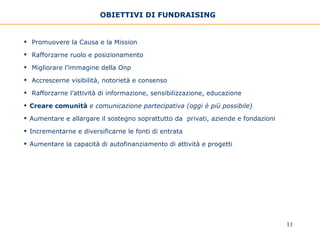 OBIETTIVI DI FUNDRAISING   Promuovere la Causa e la Mission  Rafforzarne ruolo e posizionamento Migliorare l’immagine della Onp  Accrescerne visibilità, notorietà e consenso Rafforzarne l’attività di informazione, sensibilizzazione, educazione  Creare comunità  e comunicazione partecipativa (oggi è più possibile) Aumentare e allargare il sostegno soprattutto da  privati, aziende e fondazioni Incrementarne e diversificarne le fonti di entrata Aumentare la capacità di autofinanziamento di attività e progetti 