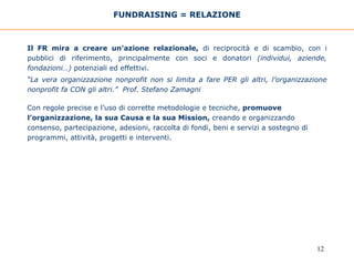 FUNDRAISING = RELAZIONE Il FR mira a creare un'azione relazionale,  di reciprocità e di scambio, con i pubblici di riferimento, principalmente con soci e donatori  (individui, aziende, fondazioni…)  potenziali ed effettivi.  “ La vera organizzazione nonprofit non si limita a fare PER gli altri, l’organizzazione nonprofit fa CON gli altri.”  Prof. Stefano Zamagni Con regole precise e l’uso di corrette metodologie e tecniche,  promuove l’organizzazione, la sua Causa e la sua Mission,  creando e organizzando consenso, partecipazione, adesioni, raccolta di fondi, beni e servizi a sostegno di programmi, attività, progetti e interventi.  