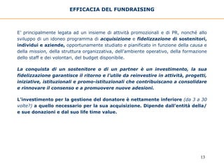 EFFICACIA DEL FUNDRAISING E’ principalmente legata ad un insieme di attività promozionali e di PR, nonché allo sviluppo di un idoneo programma di   acquisizione   e  fidelizzazione  di sostenitori, individui e aziende,  opportunamente studiato e pianificato in funzione della  causa  e della  mission,  della struttura   organizzativa, dell’ambiente operativo, della formazione dello staff e dei volontari, del budget disponibile.  La conquista di un sostenitore o di un partner è un investimento, la sua fidelizzazione garantisce il ritorno e l’utile da reinvestire in attività, progetti, iniziative, istituzionali e promo-istituzionali che contribuiscano a consolidare e rinnovare il consenso e a promuovere nuove adesioni. L’investimento per la gestione del donatore è nettamente inferiore  (da 3 a 30 volte?)  a quello necessario per la sua acquisizione. Dipende dall’entità della/e sue donazioni e dal suo life time value. 
