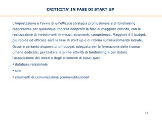 CRITICITA’ IN FASE DI START UP   L’impostazione e l’avvio di un’efficace strategia promozionale e di fundraising rappresenta per qualunque impresa nonprofit la fase di maggiore criticità, con la realizzazione di investimenti in mezzi, strumenti, competenze. Maggiore è il budget, più rapida ed efficace sarà la fase di start up e di ritorno sull’investimento iniziale. Occorre pertanto disporre di un budget adeguato per la formazione delle risorse umane dedicate, per testare le prime attività di fundraising e per dotare l’associazione dei mezzi e degli strumenti di base, quali: database relazionale sito  strumenti di comunicazione promo-istituzionali 