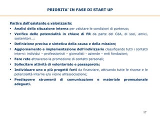 Partire dall’esistente e valorizzarlo: Analisi della situazione interna  per valutare le condizioni di partenza; Verifica delle potenzialità in chiave di FR  da parte del CdA, di soci, amici, sostenitori…;  Definizione precisa e sintetica della causa e della mission;   Aggiornamento e implementazione dell’indirizzario  classificando tutti i contatti interni: individui – professionisti – giornalisti - aziende – enti fondazioni;  Fare rete  attraverso la promozione di contatti personali;  Sollecitare attività di volontariato e passaparola; Individuare uno o più progetti forti  da finanziare, attivando tutte le risorse e le potenzialità interne e/o vicine all’associazione;  Predisporre strumenti di comunicazione   e materiale promozionale adeguati.  PRIORITA’ IN FASE DI START UP 