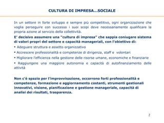 CULTURA DI IMPRESA…SOCIALE In un settore in forte sviluppo e sempre più competitivo, ogni organizzazione che voglia perseguire con successo i suoi scopi deve necessariamente qualificare la propria azione al servizio della collettività.  E’ decisivo assumere una “cultura di impresa” che sappia coniugare sistema di valori propri del settore e capacità manageriali, con l’obiettivo di: Adeguare struttura e assetto organizzativo Accrescere professionalità e competenze di dirigenza, staff e  volontari Migliorare l’efficienza nella gestione delle risorse umane, economiche e finanziarie Raggiungere una maggiore autonomia e capacità di autofinanziamento delle attività   Non c’è spazio per l’improvvisazione, occorrono forti professionalità e competenze, formazione e aggiornamento costanti, strumenti gestionali innovativi, visione, pianificazione e gestione manageriale, capacità di analisi dei risultati, trasparenza. 