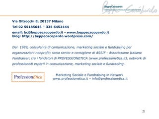 Via Oltrocchi 8, 20137 Milano Tel 02 55185646 – 335 6453444  email: bc@beppecacopardo.it - www.beppecacopardo.it blog: http://beppecacopardo.wordpress.com/  Dal  1989, consulente di comunicazione, marketing sociale e fundraising per organizzazioni nonprofit; socio senior e consigliere di ASSIF - Associazione Italiana Fundraiser; tra i fondatori di PROFESSIONETICA (www.professionetica.it), network di professionisti esperti in comunicazione, marketing sociale e fundraising. Marketing Sociale e Fundraising in Network  www.professionetica.it – info@professionetica.it 