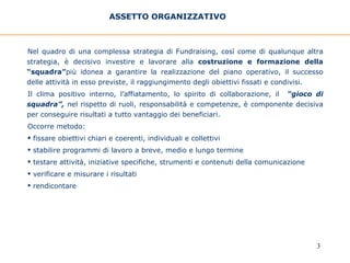 ASSETTO ORGANIZZATIVO   Nel quadro di una complessa strategia di Fundraising, così come di qualunque altra strategia, è decisivo investire e lavorare alla  costruzione e formazione della “squadra” più idonea a garantire la realizzazione del piano operativo, il successo delle attività in esso previste, il raggiungimento degli obiettivi fissati e condivisi.  Il clima positivo interno, l’affiatamento, lo spirito di collaborazione, il  “gioco di squadra”,  nel rispetto di ruoli, responsabilità e competenze, è componente decisiva per conseguire risultati a tutto vantaggio dei beneficiari. Occorre metodo: fissare obiettivi chiari e coerenti, individuali e collettivi  stabilire programmi di lavoro a breve, medio e lungo termine testare attività, iniziative specifiche, strumenti e contenuti della comunicazione verificare e misurare i risultati rendicontare 