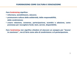 FUNDRAISING COME CULTURA E EDUCAZIONE Fare   fundraising   significa: informare, sensibilizzare, educare; promuovere cultura della solidarietà, della responsabilità,  della condivisione; creare relazione, consenso, partecipazione, scambio e adesione, come premessa per raccogliere fondi, beni, servizi, disponibilità. Fare   fundraising  non significa chiedere di staccare un assegno per “lavarsi la coscienza” , ma di farlo come atto di condivisione e di partecipazione. 