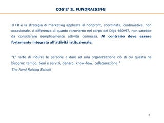 COS’E’ IL FUNDRAISING   Il FR è la strategia di marketing applicata al nonprofit, coordinata, continuativa, non occasionale. A differenza di quanto ritroviamo nel corpo del Dlgs 460/97, non sarebbe da considerare semplicemente attività connessa.  Al contrario deve essere fortemente integrata all’attività istituzionale. “ E’ l’arte di indurre le persone a dare ad una organizzazione ciò di cui questa ha bisogno: tempo, beni e servizi, denaro, know-how, collaborazione.”   The Fund Raising School 