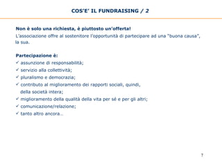 COS’E’ IL FUNDRAISING  / 2   Non è solo una richiesta, è piuttosto un’offerta!  L’associazione offre al sostenitore l’opportunità di partecipare ad una “buona causa”, la sua.   Partecipazione è:  assunzione di responsabilità;  servizio alla collettività; pluralismo e democrazia; contributo al miglioramento dei rapporti sociali, quindi,  della società intera; miglioramento della qualità della vita per sé e per gli altri;  comunicazione/relazione;  tanto altro ancora… 