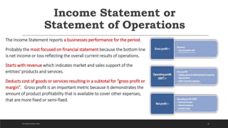 Income Statement or
Statement of Operations
The Income Statement reports a businesses performance for the period.
Probably the most focused on financial statement because the bottom line
is net income or loss reflecting the overall current results of operations.
Starts with revenue which indicates market and sales support of the
entities' products and services.
Deducts cost of goods or services resulting in a subtotal for “gross profit or
margin”. Gross profit is an important metric because it demonstrates the
amount of product profitability that is available to cover other expenses,
that are more fixed or semi-fixed.
18DICKSON CONSULTING
 