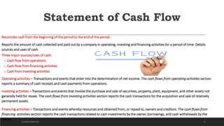 Statement of Cash Flow
Reconciles cash from the beginning of the period to the end of the period.
Reports the amount of cash collected and paid out by a company in operating, investing and financing activities for a period of time. Details
sources and uses of cash.
Three major sources/uses of cash:
o Cash flow from operations
o Cash flow from financing activities
o Cash from investing activities
Operating activities – Transactions and events that enter into the determination of net income. The cash flows from operating activities section
reports a summary of cash receipts and cash payments from operations.
Investing activities – Transactions and events that involve the purchase and sale of securities, property, plant, equipment, and other assets not
generally held for resale. The cash flows from investing activities section reports the cash transactions for the acquisition and sale of relatively
permanent assets.
Financing activities – Transactions and events whereby resources and obtained from, or repaid to, owners and creditors. The cash flows from
financing activities section reports the cash transactions related to cash investments by the owner, borrowings, and cash withdrawals by the
owner.
21DICKSON CONSULTING
 