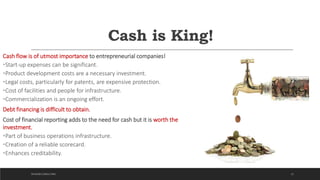 Cash is King!
Cash flow is of utmost importance to entrepreneurial companies!
•Start-up expenses can be significant.
•Product development costs are a necessary investment.
•Legal costs, particularly for patents, are expensive protection.
•Cost of facilities and people for infrastructure.
•Commercialization is an ongoing effort.
Debt financing is difficult to obtain.
Cost of financial reporting adds to the need for cash but it is worth the
investment.
•Part of business operations infrastructure.
•Creation of a reliable scorecard.
•Enhances creditability.
22DICKSON CONSULTING
 