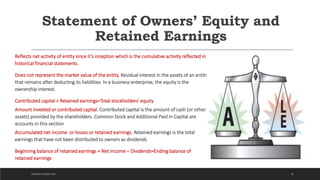 Statement of Owners’ Equity and
Retained Earnings
Reflects net activity of entity since it’s inception which is the cumulative activity reflected in
historical financial statements.
Does not represent the market value of the entity. Residual interest in the assets of an entity
that remains after deducting its liabilities. In a business enterprise, the equity is the
ownership interest.
Contributed capital + Retained earnings=Total stockholders’ equity
Amount invested or contributed capital. Contributed capital is the amount of cash (or other
assets) provided by the shareholders. Common Stock and Additional Paid in Capital are
accounts in this section
Accumulated net income or losses or retained earnings. Retained earnings is the total
earnings that have not been distributed to owners as dividends
Beginning balance of retained earnings + Net income – Dividends=Ending balance of
retained earnings
26DICKSON CONSULTING
 