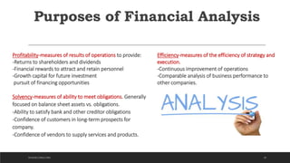 Purposes of Financial Analysis
Profitability-measures of results of operations to provide:
-Returns to shareholders and dividends
-Financial rewards to attract and retain personnel
-Growth capital for future investment
pursuit of financing opportunities
Solvency-measures of ability to meet obligations. Generally
focused on balance sheet assets vs. obligations.
-Ability to satisfy bank and other creditor obligations
-Confidence of customers in long-term prospects for
company.
-Confidence of vendors to supply services and products.
Efficiency-measures of the efficiency of strategy and
execution.
-Continuous improvement of operations
-Comparable analysis of business performance to
other companies.
28DICKSON CONSULTING
 