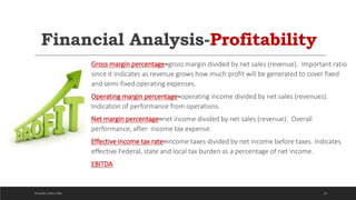 Financial Analysis-Profitability
Gross margin percentage=gross margin divided by net sales (revenue). Important ratio
since it indicates as revenue grows how much profit will be generated to cover fixed
and semi-fixed operating expenses.
Operating margin percentage=operating income divided by net sales (revenues).
Indication of performance from operations.
Net margin percentage=net income divided by net sales (revenue). Overall
performance, after income tax expense.
Effective income tax rate=income taxes divided by net income before taxes. Indicates
effective Federal, state and local tax burden as a percentage of net income.
EBITDA
29DICKSON CONSULTING
 
