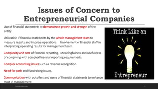 Issues of Concern to
Entrepreneurial Companies
Use of financial statements to demonstrate growth and strength of the
entity.
Utilization if financial statements by the whole management team to
measure results and improve operations. Involvement of financial staff in
interpreting operating results for management team.
Complexity and cost of financial reporting. Meaningfulness and usefulness
of complying with complex financial reporting requirements.
Complex accounting issues such as revenue recognition.
Need for cash and fundraising issues.
Communication with outsiders and users of financial statements to enhance
trust in management.
3DICKSON CONSULTING
 