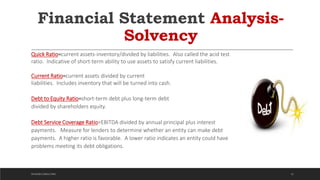 Financial Statement Analysis-
Solvency
Quick Ratio=current assets-inventory/divided by liabilities. Also called the acid test
ratio. Indicative of short-term ability to use assets to satisfy current liabilities.
Current Ratio=current assets divided by current
liabilities. Includes inventory that will be turned into cash.
Debt to Equity Ratio=short-term debt plus long-term debt
divided by shareholders equity.
Debt Service Coverage Ratio=EBITDA divided by annual principal plus interest
payments. Measure for lenders to determine whether an entity can make debt
payments. A higher ratio is favorable. A lower ratio indicates an entity could have
problems meeting its debt obligations.
32DICKSON CONSULTING
 