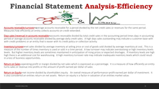 Financial Statement Analysis-Efficiency
Accounts receivable turnover=average accounts receivable for a period divided by the net credit sales or revenues for the same period.
Measures how efficiently an entity collects accounts on credit extended.
Days sales (revenue) in accounts receivable=accounts receivable divided by total credit sales in the accounting period times days in accounting
period or average accounts receivable divided by average daily credit sales. A high days sales outstanding may indicate a customer base with
with credit problems or an entity that is easier with its credit policy or collection activity.
Inventory turnover=net sales divided by average inventory at selling price or cost of goods sold divided by average inventory at cost.. This is a
measure of the number of times inventory is used or sold in a time period. A low turnover may indicate overstocking or high inventory levels.
levels. But higher inventory levels are sometimes maintained in anticipation of rising prices or expected shortages. If inventory levels are high
high there is an additional cost for warehousing. A high inventory turnover rate may indicate inadequate inventory levels which could result
in a loss of business opportunities.
Return on Sales=operating profit or margin divided by net sales which is expressed as a percentage. It is a measure of how efficiently an entity
turns sales or revenue into profits or the amount of profit earned per dollar of sales
Return on Equity=net income divided by shareholders equity. An overall measure of performance─profit earned per dollar of investment. It
is also considered an entities return on net assets. Return on equity is a factor in valuation of an entities market value.
33DICKSON CONSULTING
 
