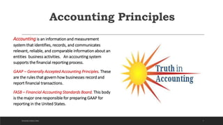Accounting Principles
Accounting is an information and measurement
system that identifies, records, and communicates
relevant, reliable, and comparable information about an
entities business activities. An accounting system
supports the financial reporting process.
GAAP – Generally Accepted Accounting Principles. These
are the rules that govern how businesses record and
report financial transactions.
FASB – Financial Accounting Standards Board. This body
is the major one responsible for preparing GAAP for
reporting in the United States.
7DICKSON CONSULTING
 