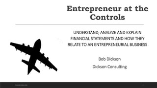 Entrepreneur at the
Controls
UNDERSTAND, ANALYZE AND EXPLAIN
FINANCIAL STATEMENTS AND HOW THEY
RELATE TO AN ENTREPRENEURIAL BUSINESS
Bob Dickson
Dickson Consulting
1DICKSON CONSULTING
 