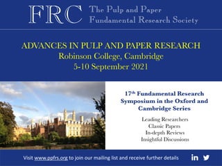 ADVANCES IN PULP AND PAPER RESEARCH
Robinson College, Cambridge
5-10 September 2021
17th Fundamental Research
Symposium in the Oxford and
Cambridge Series
Visit www.ppfrs.org to join our mailing list and receive further details
Leading Researchers
Classic Papers
In-depth Reviews
Insightful Discussions
 